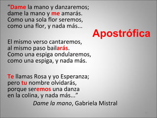 “Dame la mano y danzaremos;
dame la mano y me amarás.
Como una sola flor seremos,
como una flor, y nada más...
El mismo verso cantaremos,
al mismo paso bailarás.
Como una espiga ondularemos,
como una espiga, y nada más.
Te llamas Rosa y yo Esperanza;
pero tu nombre olvidarás,
porque seremos una danza
en la colina, y nada más...”
Dame la mano, Gabriela Mistral
Apostrófica
16
 