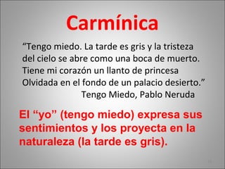 Carmínica
“Tengo miedo. La tarde es gris y la tristeza
del cielo se abre como una boca de muerto.
Tiene mi corazón un llanto de princesa
Olvidada en el fondo de un palacio desierto.”
Tengo Miedo, Pablo Neruda
18
El “yo” (tengo miedo) expresa sus
sentimientos y los proyecta en la
naturaleza (la tarde es gris).
 
