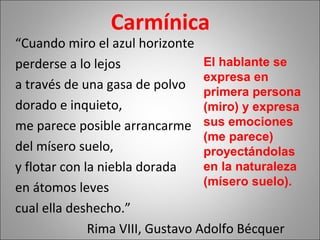 Carmínica
“Cuando miro el azul horizonte
perderse a lo lejos
a través de una gasa de polvo
dorado e inquieto,
me parece posible arrancarme
del mísero suelo,
y flotar con la niebla dorada
en átomos leves
cual ella deshecho.”
Rima VIII, Gustavo Adolfo Bécquer
El hablante se
expresa en
primera persona
(miro) y expresa
sus emociones
(me parece)
proyectándolas
en la naturaleza
(mísero suelo).
 