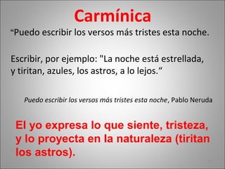 Carmínica
“Puedo escribir los versos más tristes esta noche.
Escribir, por ejemplo: "La noche está estrellada,
y tiritan, azules, los astros, a lo lejos.“
Puedo escribir los versos más tristes esta noche, Pablo Neruda
22
El yo expresa lo que siente, tristeza,
y lo proyecta en la naturaleza (tiritan
los astros).
 