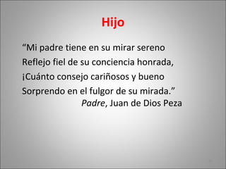 Hijo
“Mi padre tiene en su mirar sereno
Reflejo fiel de su conciencia honrada,
¡Cuánto consejo cariñosos y bueno
Sorprendo en el fulgor de su mirada.”
Padre, Juan de Dios Peza
25
 