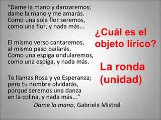 “Dame la mano y danzaremos;
dame la mano y me amarás.
Como una sola flor seremos,
como una flor, y nada más...
El mismo verso cantaremos,
al mismo paso bailarás.
Como una espiga ondularemos,
como una espiga, y nada más.
Te llamas Rosa y yo Esperanza;
pero tu nombre olvidarás,
porque seremos una danza
en la colina, y nada más...”
Dame la mano, Gabriela Mistral
¿Cuál es el
objeto lírico?
La ronda
(unidad)
5
 