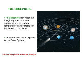 THE ECOSPHERE
• An ecosphere can mean an
imaginary shell of space
surrounding a star where
temperatures are suitable for
life to exist on a planet.
• An example is the ecosphere
of our Solar System.
Click on the picture to see the example
 