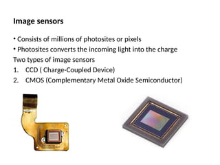 Image sensors
• Consists of millions of photosites or pixels
• Photosites converts the incoming light into the charge
Two types of image sensors
1. CCD ( Charge-Coupled Device)
2. CMOS (Complementary Metal Oxide Semiconductor)
 