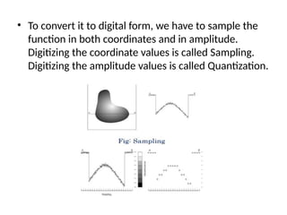 • To convert it to digital form, we have to sample the
function in both coordinates and in amplitude.
Digitizing the coordinate values is called Sampling.
Digitizing the amplitude values is called Quantization.
 