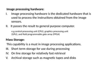 Image processing hardware:
I. Image processing hardware is the dedicated hardware that is
used to process the instructions obtained from the image
sensors.
II. It passes the result to general purpose computer.
Mass Storage:
This capability is a must in image processing applications.
III. Short term storage for use during processing
IV. On line storage for relatively fast retrieval
V. Archival storage such as magnetic tapes and disks
e.g.central processing unit (CPU), graphics processing unit
(GPU), and field programmable gate array (FPGA)
 
