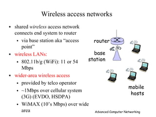 Wireless access networks
 shared wireless access network
connects end system to router
 via base station aka ―access
point‖
 wireless LANs:
 802.11b/g (WiFi): 11 or 54
Mbps
 wider-area wireless access
 provided by telco operator
 ~1Mbps over cellular system
(3G) (EVDO, HSDPA)
 WiMAX (10’s Mbps) over wide
area
base
station
mobile
hosts
router
Advanced Computer Networking
 
