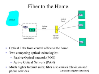 ONT
OLT
central office
optical
splitter
ONT
ONT
optical
fiber
optical
fibers
Internet
Fiber to the Home
 Optical links from central office to the home
 Two competing optical technologies:
 Passive Optical network (PON)
 Active Optical Network (PAN)
 Much higher Internet rates; fiber also carries television and
phone services Advanced Computer Networking
 