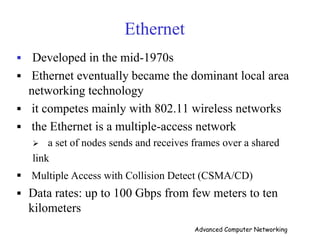 Ethernet
 Developed in the mid-1970s
 Ethernet eventually became the dominant local area
networking technology
 it competes mainly with 802.11 wireless networks
 the Ethernet is a multiple-access network
 a set of nodes sends and receives frames over a shared
link
 Multiple Access with Collision Detect (CSMA/CD)
 Data rates: up to 100 Gbps from few meters to ten
kilometers
Advanced Computer Networking
 