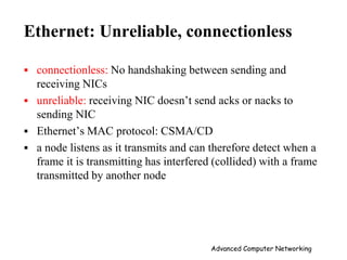 Ethernet: Unreliable, connectionless
 connectionless: No handshaking between sending and
receiving NICs
 unreliable: receiving NIC doesn’t send acks or nacks to
sending NIC
 Ethernet’s MAC protocol: CSMA/CD
 a node listens as it transmits and can therefore detect when a
frame it is transmitting has interfered (collided) with a frame
transmitted by another node
Advanced Computer Networking
 