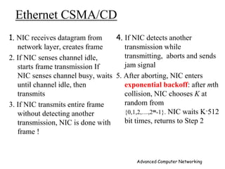 Ethernet CSMA/CD
1. NIC receives datagram from
network layer, creates frame
2. If NIC senses channel idle,
starts frame transmission If
NIC senses channel busy, waits
until channel idle, then
transmits
3. If NIC transmits entire frame
without detecting another
transmission, NIC is done with
frame !
4. If NIC detects another
transmission while
transmitting, aborts and sends
jam signal
5. After aborting, NIC enters
exponential backoff: after mth
collision, NIC chooses K at
random from
{0,1,2,…,2m-1}. NIC waits K·512
bit times, returns to Step 2
Advanced Computer Networking
 