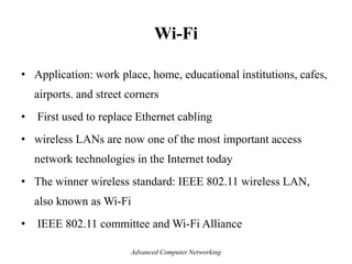 Wi-Fi
• Application: work place, home, educational institutions, cafes,
airports. and street corners
• First used to replace Ethernet cabling
• wireless LANs are now one of the most important access
network technologies in the Internet today
• The winner wireless standard: IEEE 802.11 wireless LAN,
also known as Wi-Fi
• IEEE 802.11 committee and Wi-Fi Alliance
Advanced Computer Networking
 