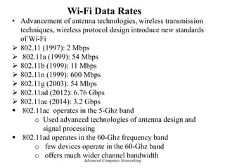 Wi-Fi Data Rates
• Advancement of antenna technologies, wireless transmission
techniques, wireless protocol design introduce new standards
of Wi-Fi
 802.11 (1997): 2 Mbps
 802.11a (1999): 54 Mbps
 802.11b (1999): 11 Mbps
 802.11n (1999): 600 Mbps
 802.11g (2003): 54 Mbps
 802.11ad (2012): 6.76 Gbps
 802.11ac (2014): 3.2 Gbps
 802.11ac operates in the 5-Ghz band
o Used advanced technologies of antenna design and
signal processing
 802.11ad operates in the 60-Ghz frequency band
o few devices operate in the 60-Ghz band
o offers much wider channel bandwidth
Advanced Computer Networking
 