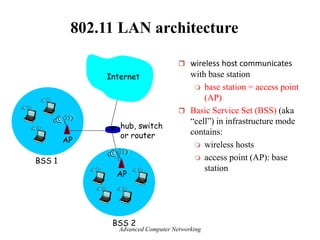 802.11 LAN architecture
 wireless host communicates
with base station
 base station = access point
(AP)
 Basic Service Set (BSS) (aka
―cell‖) in infrastructure mode
contains:
 wireless hosts
 access point (AP): base
station
BSS 1
BSS 2
Internet
hub, switch
or router
AP
AP
Advanced Computer Networking
 