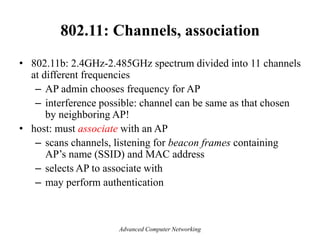 802.11: Channels, association
• 802.11b: 2.4GHz-2.485GHz spectrum divided into 11 channels
at different frequencies
– AP admin chooses frequency for AP
– interference possible: channel can be same as that chosen
by neighboring AP!
• host: must associate with an AP
– scans channels, listening for beacon frames containing
AP’s name (SSID) and MAC address
– selects AP to associate with
– may perform authentication
Advanced Computer Networking
 