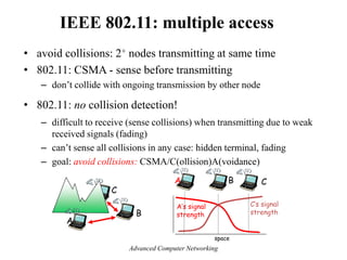 IEEE 802.11: multiple access
• avoid collisions: 2+ nodes transmitting at same time
• 802.11: CSMA - sense before transmitting
– don’t collide with ongoing transmission by other node
• 802.11: no collision detection!
– difficult to receive (sense collisions) when transmitting due to weak
received signals (fading)
– can’t sense all collisions in any case: hidden terminal, fading
– goal: avoid collisions: CSMA/C(ollision)A(voidance)
A
B
C
A B C
A’s signal
strength
space
C’s signal
strength
Advanced Computer Networking
 