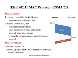 IEEE 802.11 MAC Protocol: CSMA/CA
802.11 sender
1 if sense channel idle for DIFS then
transmit entire frame (no CD)
2 if sense channel busy then
start random backoff time
timer counts down while channel idle
transmit when timer expires
if no ACK, increase random backoff interval,
repeat 2
802.11 receiver
- if frame received OK
return ACK after SIFS (ACK needed due to hidden
terminal problem)
sender receiver
DIFS
data
SIFS
ACK
Advanced Computer Networking
 