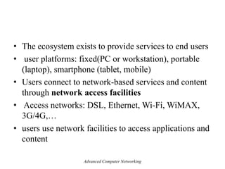• The ecosystem exists to provide services to end users
• user platforms: fixed(PC or workstation), portable
(laptop), smartphone (tablet, mobile)
• Users connect to network-based services and content
through network access facilities
• Access networks: DSL, Ethernet, Wi-Fi, WiMAX,
3G/4G,…
• users use network facilities to access applications and
content
Advanced Computer Networking
 