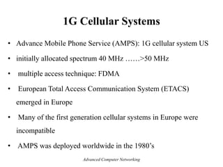 1G Cellular Systems
• Advance Mobile Phone Service (AMPS): 1G cellular system US
• initially allocated spectrum 40 MHz ……>50 MHz
• multiple access technique: FDMA
• European Total Access Communication System (ETACS)
emerged in Europe
• Many of the first generation cellular systems in Europe were
incompatible
• AMPS was deployed worldwide in the 1980’s
Advanced Computer Networking
 