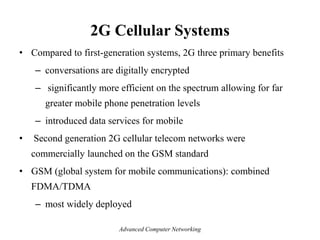 2G Cellular Systems
• Compared to first-generation systems, 2G three primary benefits
– conversations are digitally encrypted
– significantly more efficient on the spectrum allowing for far
greater mobile phone penetration levels
– introduced data services for mobile
• Second generation 2G cellular telecom networks were
commercially launched on the GSM standard
• GSM (global system for mobile communications): combined
FDMA/TDMA
– most widely deployed
Advanced Computer Networking
 