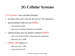 2G Cellular Systems
2.5 G systems: voice and data channels
• for those who can’t wait for 3G service: 2G extensions
• general packet radio service (GPRS)
– evolved from GSM
– data sent on multiple channels (if available)
• enhanced data rates for global evolution (EDGE)
– also evolved from GSM, using enhanced modulation
– data rates up to 384K
• CDMA-2000 (phase 1)
– data rates up to 144K
– evolved from IS-95
Advanced Computer Networking
 