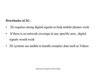 Drawbacks of 2G :
• 2G requires strong digital signals to help mobile phones work
• If there is no network coverage in any specific area , digital
signals would weak
• 2G systems are unable to handle complex data such as Videos
Advanced Computer Networking
 