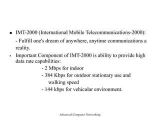  IMT-2000 (International Mobile Telecommunications-2000):
- Fulfill one's dream of anywhere, anytime communications a
reality.
 Important Component of IMT-2000 is ability to provide high
data rate capabilities:
- 2 Mbps for indoor
- 384 Kbps for outdoor stationary use and
walking speed
- 144 kbps for vehicular environment.
Advanced Computer Networking
 