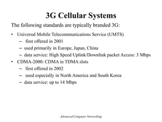 3G Cellular Systems
The following standards are typically branded 3G:
• Universal Mobile Telecommunications Service (UMTS)
– first offered in 2001
– used primarily in Europe, Japan, China
– data service: High Speed Uplink/Downlink packet Access: 3 Mbps
• CDMA-2000: CDMA in TDMA slots
– first offered in 2002
– used especially in North America and South Korea
– data service: up to 14 Mbps
Advanced Computer Networking
 