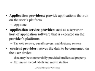 • Application providers: provide applications that run
on the user’s platform
– App store
• application service provider: acts as a server or
host of application software that is executed on the
provider’s platforms
– Ex: web servers, e-mail servers, and database servers
• content provider: serves the data to be consumed on
the user device
– data may be commercially provided intellectual property
– Ex: music record labels and movie studios
Advanced Computer Networking
 