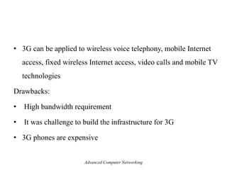 • 3G can be applied to wireless voice telephony, mobile Internet
access, fixed wireless Internet access, video calls and mobile TV
technologies
Drawbacks:
• High bandwidth requirement
• It was challenge to build the infrastructure for 3G
• 3G phones are expensive
Advanced Computer Networking
 