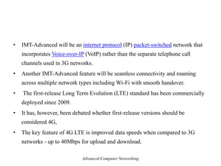 • IMT-Advanced will be an internet protocol (IP) packet-switched network that
incorporates Voice-over-IP (VoIP) rather than the separate telephone call
channels used in 3G networks.
• Another IMT-Advanced feature will be seamless connectivity and roaming
across multiple network types including Wi-Fi with smooth handover.
• The first-release Long Term Evolution (LTE) standard has been commercially
deployed since 2009.
• It has, however, been debated whether first-release versions should be
considered 4G,
• The key feature of 4G LTE is improved data speeds when compared to 3G
networks - up to 40Mbps for upload and download.
Advanced Computer Networking
 