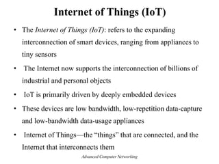 • The Internet of Things (IoT): refers to the expanding
interconnection of smart devices, ranging from appliances to
tiny sensors
• The Internet now supports the interconnection of billions of
industrial and personal objects
• IoT is primarily driven by deeply embedded devices
• These devices are low bandwidth, low-repetition data-capture
and low-bandwidth data-usage appliances
• Internet of Things—the ―things‖ that are connected, and the
Internet that interconnects them
Internet of Things (IoT)
Advanced Computer Networking
 