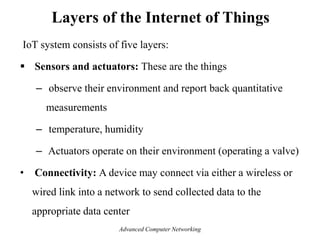 IoT system consists of five layers:
 Sensors and actuators: These are the things
– observe their environment and report back quantitative
measurements
– temperature, humidity
– Actuators operate on their environment (operating a valve)
• Connectivity: A device may connect via either a wireless or
wired link into a network to send collected data to the
appropriate data center
Layers of the Internet of Things
Advanced Computer Networking
 