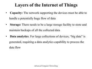 • Capacity: The network supporting the devices must be able to
handle a potentially huge flow of data
• Storage: There needs to be a large storage facility to store and
maintain backups of all the collected data
• Data analytics. For large collections of devices, ―big data‖ is
generated, requiring a data analytics capability to process the
data flow
Layers of the Internet of Things
Advanced Computer Networking
 