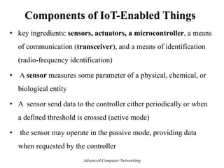 Components of IoT-Enabled Things
• key ingredients: sensors, actuators, a microcontroller, a means
of communication (transceiver), and a means of identification
(radio-frequency identification)
• A sensor measures some parameter of a physical, chemical, or
biological entity
• A sensor send data to the controller either periodically or when
a defined threshold is crossed (active mode)
• the sensor may operate in the passive mode, providing data
when requested by the controller
Advanced Computer Networking
 