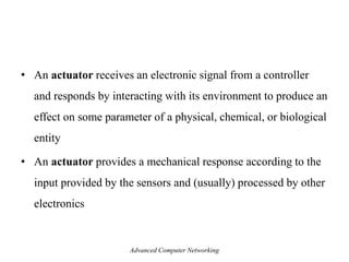 • An actuator receives an electronic signal from a controller
and responds by interacting with its environment to produce an
effect on some parameter of a physical, chemical, or biological
entity
• An actuator provides a mechanical response according to the
input provided by the sensors and (usually) processed by other
electronics
Advanced Computer Networking
 