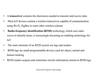 • A transceiver contains the electronics needed to transmit and receive data
• Most IoT devices contain a wireless transceiver, capable of communication
using Wi-Fi, ZigBee or some other wireless scheme
• Radio-frequency identification (RFID) technology, which uses radio
waves to identify items, is increasingly becoming an enabling technology for
IoT
• The main elements of an RFID system are tags and readers
• RFID tags are small programmable devices used for object, animal and
human tracking
• RFID readers acquire and sometimes rewrite information stored on RFID tags
Advanced Computer Networking
 