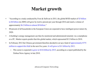 Market growth
• ―According to a study conducted by Frost & Sullivan in 2011, the global RFID market of $3 billion
to $4 billion (in 2009) will grow by twelve percent per year through 2016 and reach a volume of
approximately $6.5 billion to almost $9 billion.‖
• 80 percent of all households in the European Union are expected to have intelligent power meters by
2020.
• A building’s energy management can then be monitored and administered remotely via a smartphone
or a PC. Market experts predict that this global market, which represented $5.3 billion in 2010.
• In February 2012 the Chinese government therefore decided to set up a fund of approximately $775
million to support this field in the next five years. It will grow to $11 billion by 2015.
– This sector is expected to grow to $116 billion by 2015, according to a report published by the
Xinhua News Agency in late 2010.
Advanced Computer Networking
 