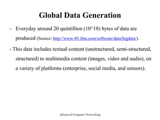 Global Data Generation
- Everyday around 20 quintillion (10^18) bytes of data are
produced (Source: http://www-01.ibm.com/software/data/bigdata/).
- This data includes textual content (unstructured, semi-structured,
structured) to multimedia content (images, video and audio), on
a variety of platforms (enterprise, social media, and sensors).
Advanced Computer Networking
 