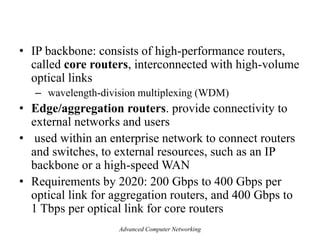 • IP backbone: consists of high-performance routers,
called core routers, interconnected with high-volume
optical links
– wavelength-division multiplexing (WDM)
• Edge/aggregation routers. provide connectivity to
external networks and users
• used within an enterprise network to connect routers
and switches, to external resources, such as an IP
backbone or a high-speed WAN
• Requirements by 2020: 200 Gbps to 400 Gbps per
optical link for aggregation routers, and 400 Gbps to
1 Tbps per optical link for core routers
Advanced Computer Networking
 