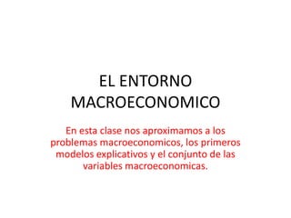 EL ENTORNO
MACROECONOMICO
En esta clase nos aproximamos a los
problemas macroeconomicos, los primeros
modelos explicativos y el conjunto de las
variables macroeconomicas.
 