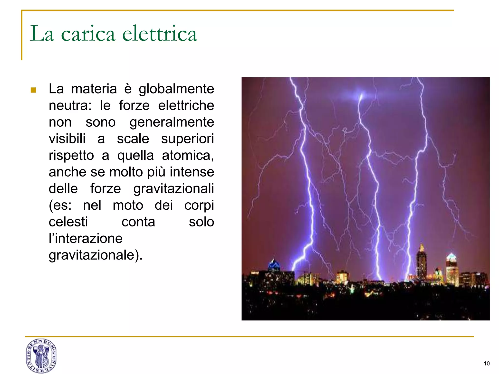 10
La carica elettrica
 La materia è globalmente
neutra: le forze elettriche
non sono generalmente
visibili a scale superiori
rispetto a quella atomica,
anche se molto più intense
delle forze gravitazionali
(es: nel moto dei corpi
celesti conta solo
l’interazione
gravitazionale).
 