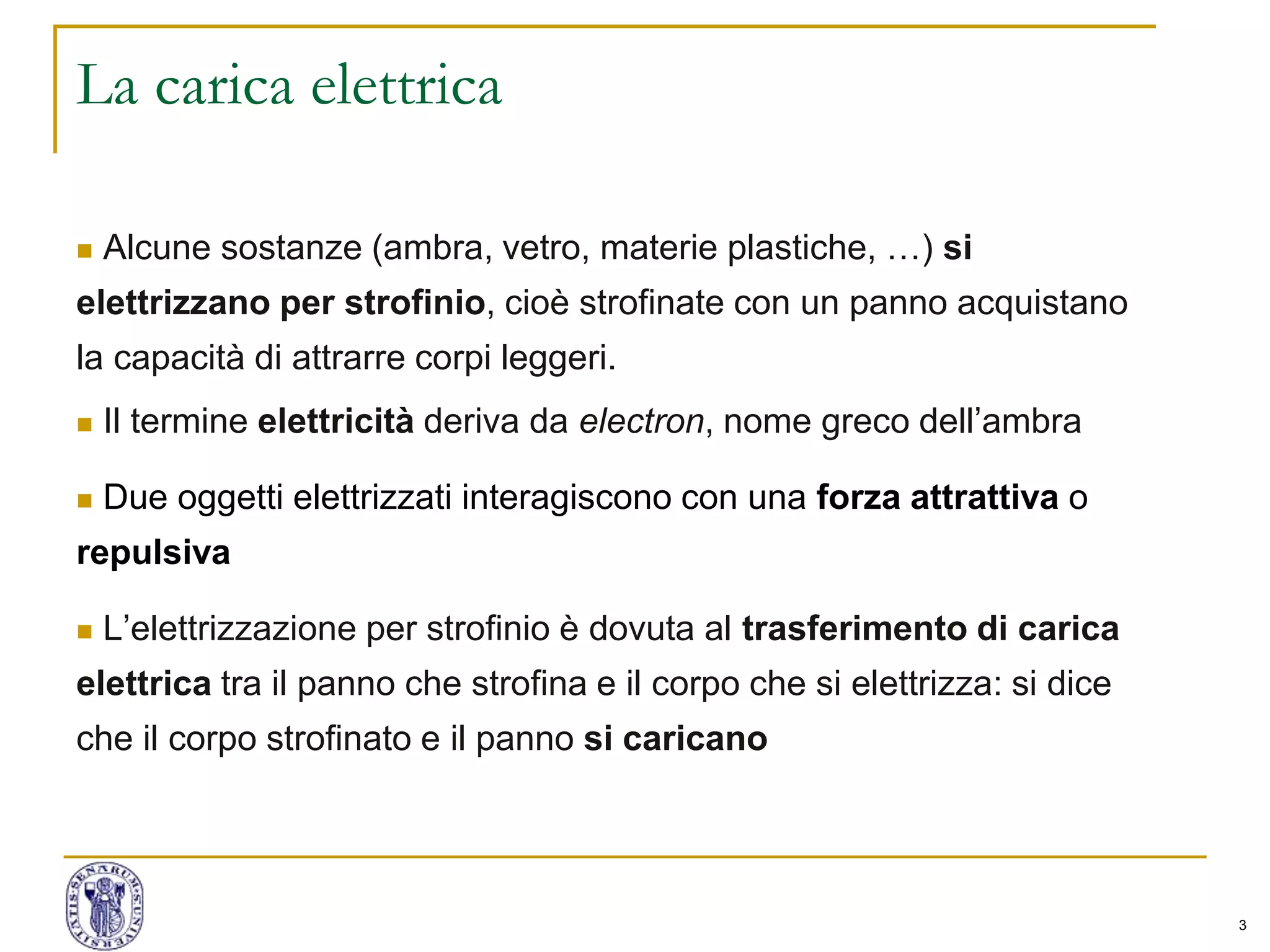 3
La carica elettrica
 Alcune sostanze (ambra, vetro, materie plastiche, …) si
elettrizzano per strofinio, cioè strofinate con un panno acquistano
la capacità di attrarre corpi leggeri.
 Il termine elettricità deriva da electron, nome greco dell’ambra
 Due oggetti elettrizzati interagiscono con una forza attrattiva o
repulsiva
 L’elettrizzazione per strofinio è dovuta al trasferimento di carica
elettrica tra il panno che strofina e il corpo che si elettrizza: si dice
che il corpo strofinato e il panno si caricano
 
