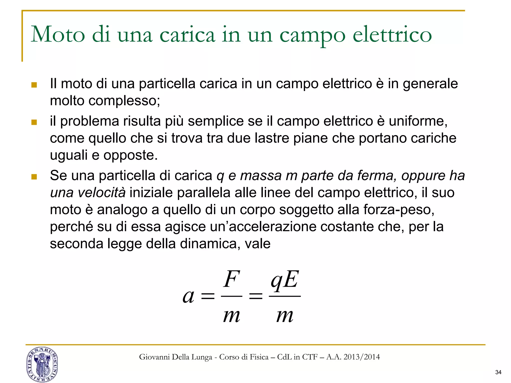 34
Moto di una carica in un campo elettrico
 Il moto di una particella carica in un campo elettrico è in generale
molto complesso;
 il problema risulta più semplice se il campo elettrico è uniforme,
come quello che si trova tra due lastre piane che portano cariche
uguali e opposte.
 Se una particella di carica q e massa m parte da ferma, oppure ha
una velocità iniziale parallela alle linee del campo elettrico, il suo
moto è analogo a quello di un corpo soggetto alla forza-peso,
perché su di essa agisce un’accelerazione costante che, per la
seconda legge della dinamica, vale
Giovanni Della Lunga - Corso di Fisica – CdL in CTF – A.A. 2013/2014
m
qE
m
F
a 
 