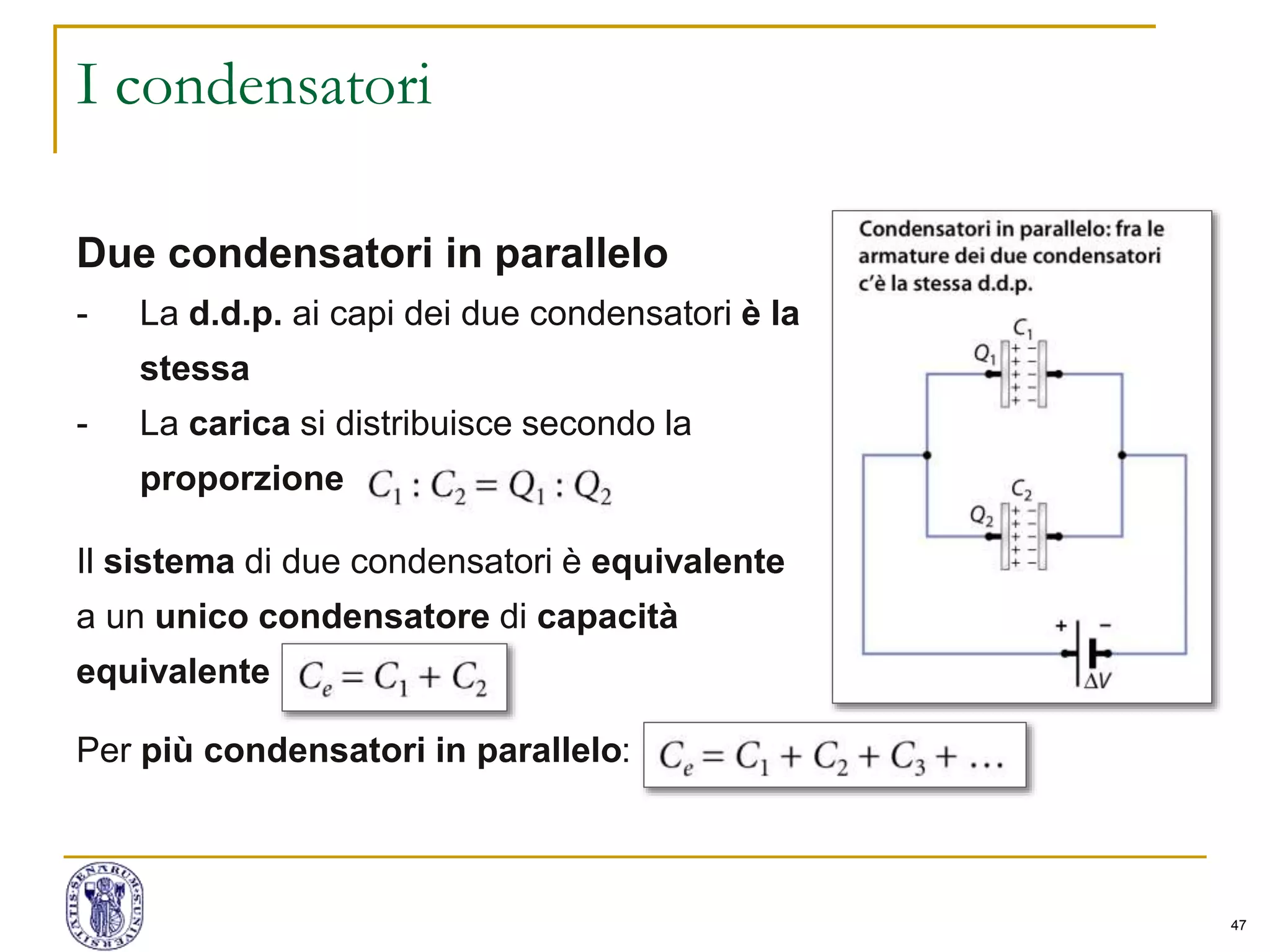 47
I condensatori
Due condensatori in parallelo
- La d.d.p. ai capi dei due condensatori è la
stessa
- La carica si distribuisce secondo la
proporzione
Il sistema di due condensatori è equivalente
a un unico condensatore di capacità
equivalente
Per più condensatori in parallelo:
 