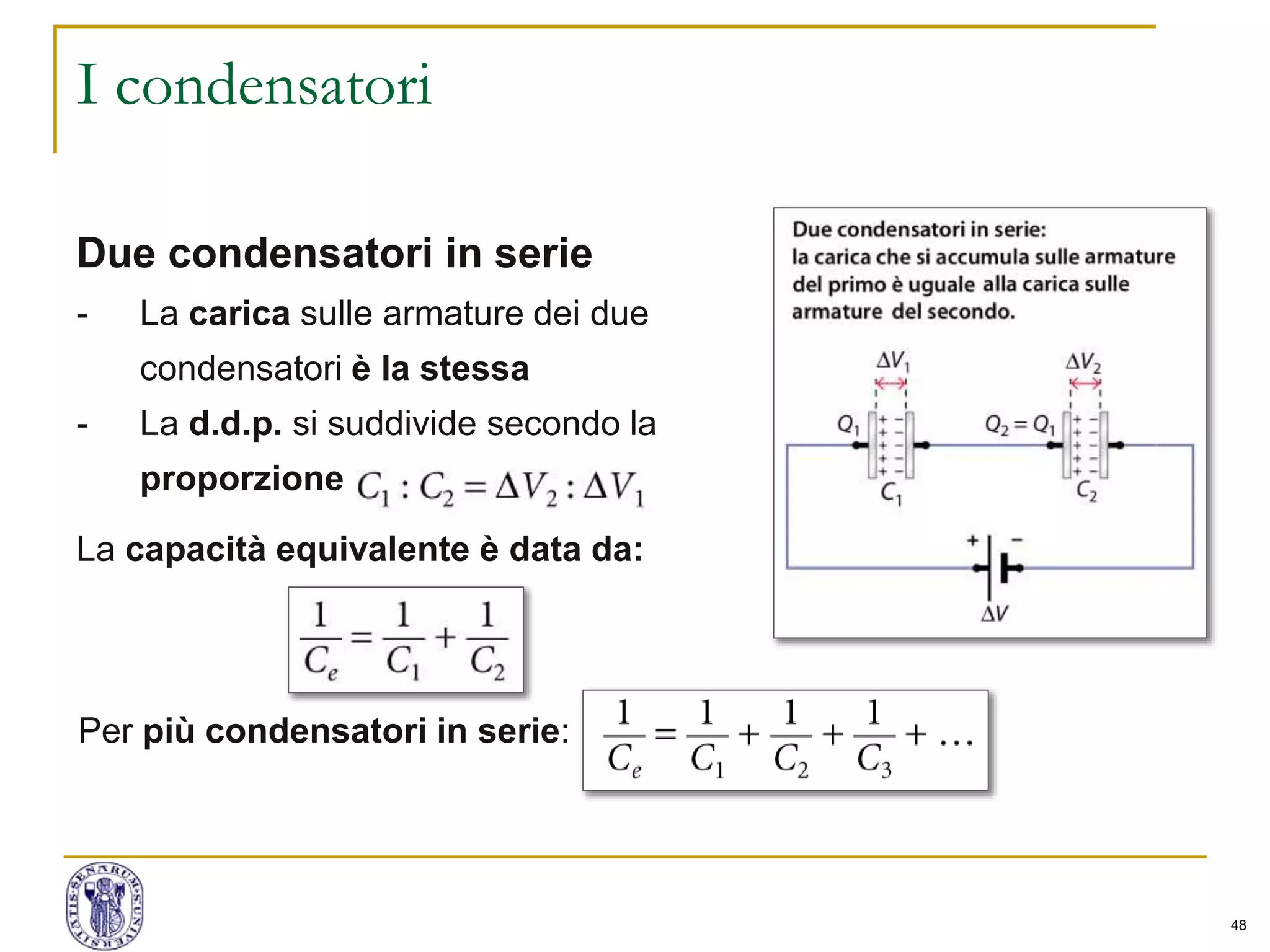 48
I condensatori
Due condensatori in serie
- La carica sulle armature dei due
condensatori è la stessa
- La d.d.p. si suddivide secondo la
proporzione
La capacità equivalente è data da:
Per più condensatori in serie:
 