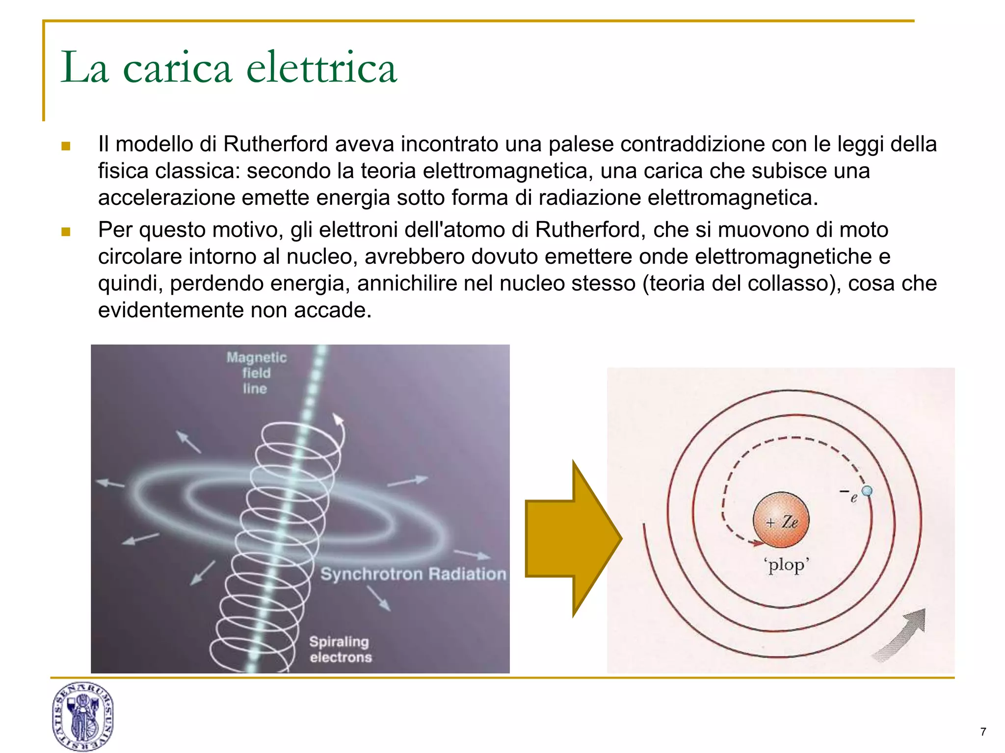 7
La carica elettrica
 Il modello di Rutherford aveva incontrato una palese contraddizione con le leggi della
fisica classica: secondo la teoria elettromagnetica, una carica che subisce una
accelerazione emette energia sotto forma di radiazione elettromagnetica.
 Per questo motivo, gli elettroni dell'atomo di Rutherford, che si muovono di moto
circolare intorno al nucleo, avrebbero dovuto emettere onde elettromagnetiche e
quindi, perdendo energia, annichilire nel nucleo stesso (teoria del collasso), cosa che
evidentemente non accade.
 