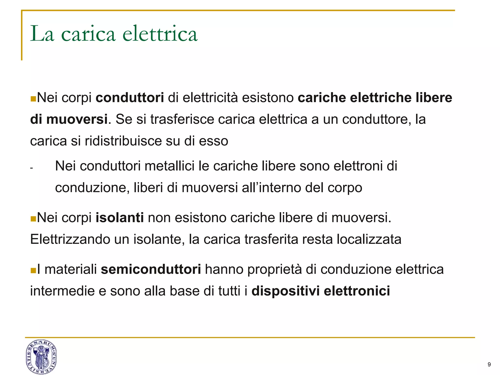 9
La carica elettrica
Nei corpi conduttori di elettricità esistono cariche elettriche libere
di muoversi. Se si trasferisce carica elettrica a un conduttore, la
carica si ridistribuisce su di esso
- Nei conduttori metallici le cariche libere sono elettroni di
conduzione, liberi di muoversi all’interno del corpo
Nei corpi isolanti non esistono cariche libere di muoversi.
Elettrizzando un isolante, la carica trasferita resta localizzata
I materiali semiconduttori hanno proprietà di conduzione elettrica
intermedie e sono alla base di tutti i dispositivi elettronici
 
