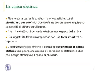 3
La carica elettrica
 Alcune sostanze (ambra, vetro, materie plastiche, …) si
elettrizzano per strofinio, cioè strofinate con un panno acquistano
la capacità di attrarre corpi leggeri.
 Il termine elettricità deriva da electron, nome greco dell’ambra
 Due oggetti elettrizzati interagiscono con una forza attrattiva o
repulsiva
 L’elettrizzazione per strofinio è dovuta al trasferimento di carica
elettrica tra il panno che strofina e il corpo che si elettrizza: si dice
che il corpo strofinato e il panno si caricano
 