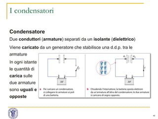 43
I condensatori
Condensatore
Due conduttori (armature) separati da un isolante (dielettrico)
Viene caricato da un generatore che stabilisce una d.d.p. tra le
armature
In ogni istante
le quantità di
carica sulle
due armature
sono uguali e
opposte
 